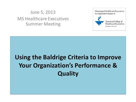 Using the Baldrige Criteria to Improve Your Organization’s Performance & Quality June 5, 2013 MS Healthcare Executives Summer Meeting.