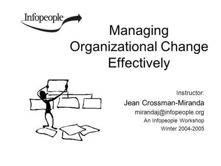 Managing Organizational Change Effectively Instructor: Jean Crossman-Miranda An Infopeople Workshop Winter 2004-2005.