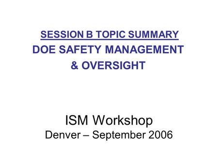 SESSION B TOPIC SUMMARY DOE SAFETY MANAGEMENT & OVERSIGHT ISM Workshop Denver – September 2006.