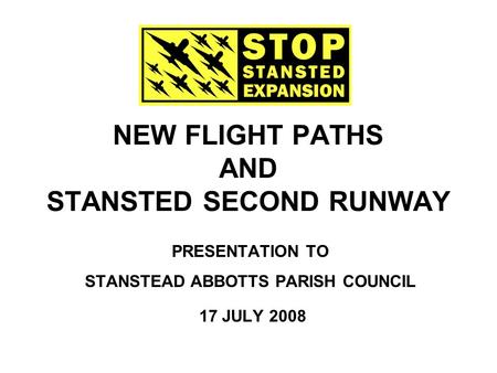 NEW FLIGHT PATHS AND STANSTED SECOND RUNWAY PRESENTATION TO STANSTEAD ABBOTTS PARISH COUNCIL 17 JULY 2008.
