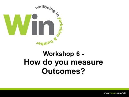 Workshop 6 - How do you measure Outcomes? www.yhtphn.co.uk/win.