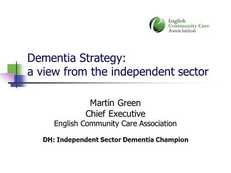 Dementia Strategy: a view from the independent sector Martin Green Chief Executive English Community Care Association DH: Independent Sector Dementia Champion.