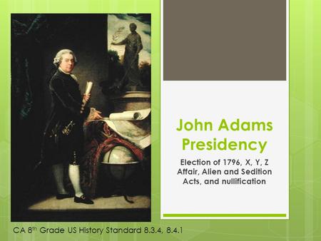 John Adams Presidency Election of 1796, X, Y, Z Affair, Alien and Sedition Acts, and nullification CA 8 th Grade US History Standard 8.3.4, 8.4.1.