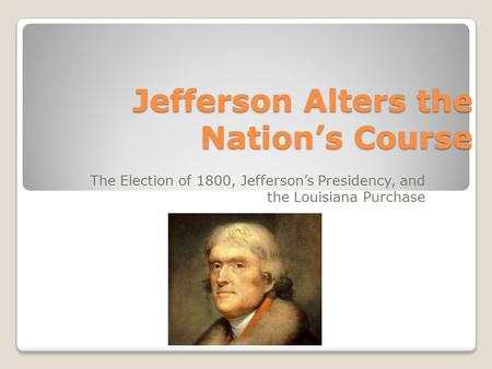 Jefferson Alters the Nation’s Course The Election of 1800, Jefferson’s Presidency, and the Louisiana Purchase.