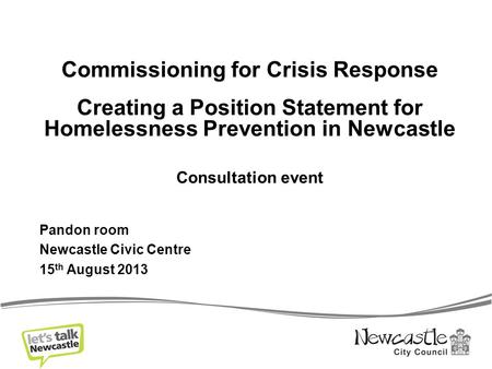 Commissioning for Crisis Response Creating a Position Statement for Homelessness Prevention in Newcastle Consultation event Pandon room Newcastle Civic.