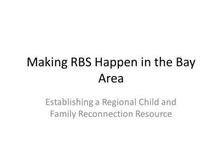 Making RBS Happen in the Bay Area Establishing a Regional Child and Family Reconnection Resource.