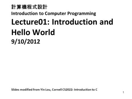 1 計算機程式設計 Introduction to Computer Programming Lecture01: Introduction and Hello World 9/10/2012 Slides modified from Yin Lou, Cornell CS2022: Introduction.