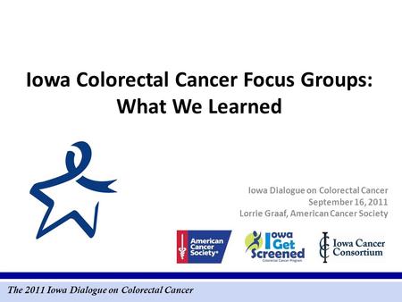 The 2011 Iowa Dialogue on Colorectal Cancer Iowa Colorectal Cancer Focus Groups: What We Learned Iowa Dialogue on Colorectal Cancer September 16, 2011.