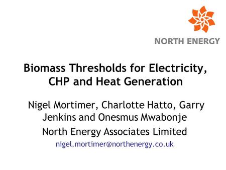 Biomass Thresholds for Electricity, CHP and Heat Generation Nigel Mortimer, Charlotte Hatto, Garry Jenkins and Onesmus Mwabonje North Energy Associates.