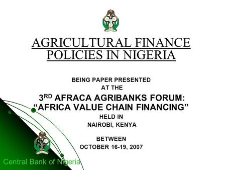 Central Bank of Nigeria AGRICULTURAL FINANCE POLICIES IN NIGERIA BEING PAPER PRESENTED AT THE 3 RD AFRACA AGRIBANKS FORUM: “AFRICA VALUE CHAIN FINANCING”