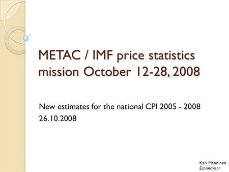 METAC / IMF price statistics mission October 12-28, 2008 New estimates for the national CPI 2005 - 2008 26.10.2008 Kari Manninen EconAdvisor.