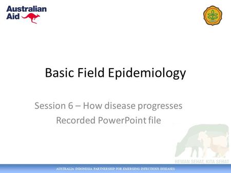 AUSTRALIA INDONESIA PARTNERSHIP FOR EMERGING INFECTIOUS DISEASES Basic Field Epidemiology Session 6 – How disease progresses Recorded PowerPoint file.