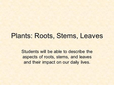 Plants: Roots, Stems, Leaves Students will be able to describe the aspects of roots, stems, and leaves and their impact on our daily lives.