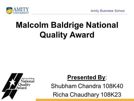 Name of Institution Amity Business School Malcolm Baldrige National Quality Award Presented By: Shubham Chandra 108K40 Richa Chaudhary 108K23.