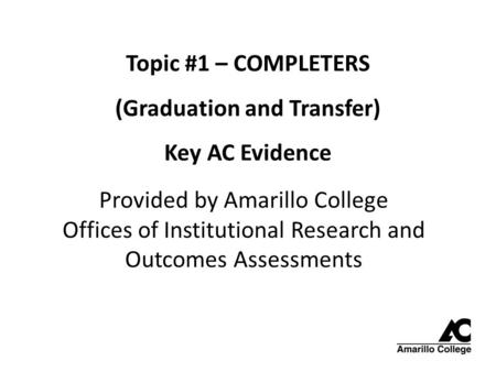 Topic #1 – COMPLETERS (Graduation and Transfer) Key AC Evidence Provided by Amarillo College Offices of Institutional Research and Outcomes Assessments.