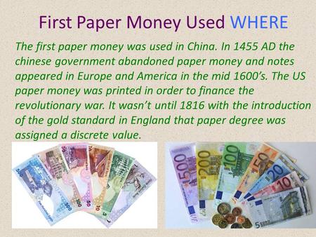 First Paper Money Used WHERE The first paper money was used in China. In 1455 AD the chinese government abandoned paper money and notes appeared in Europe.