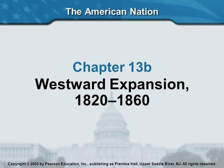 The American Nation Chapter 13b Westward Expansion, 1820–1860 Copyright © 2003 by Pearson Education, Inc., publishing as Prentice Hall, Upper Saddle River,