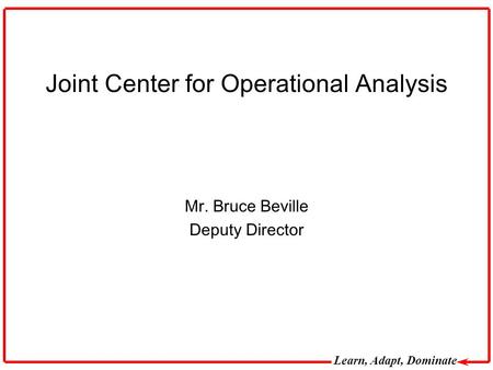 Learn, Adapt, Dominate Joint Center for Operational Analysis Mr. Bruce Beville Deputy Director.