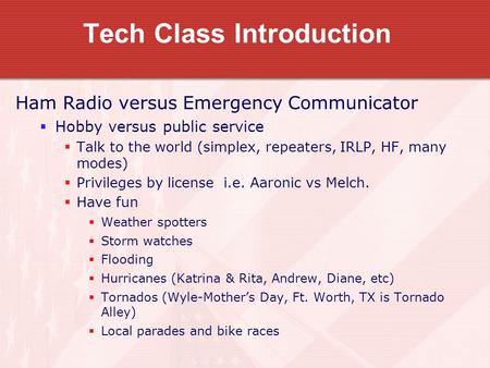 Tech Class Introduction Ham Radio versus Emergency Communicator  Hobby versus public service  Talk to the world (simplex, repeaters, IRLP, HF, many modes)