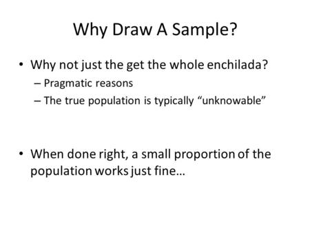 Why Draw A Sample? Why not just the get the whole enchilada? – Pragmatic reasons – The true population is typically “unknowable” When done right, a small.