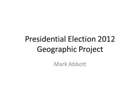 Presidential Election 2012 Geographic Project Mark Abbott.