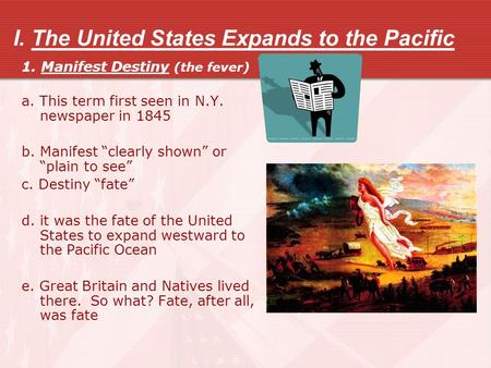 I. The United States Expands to the Pacific 1. Manifest Destiny (the fever) a. This term first seen in N.Y. newspaper in 1845 b. Manifest “clearly shown”