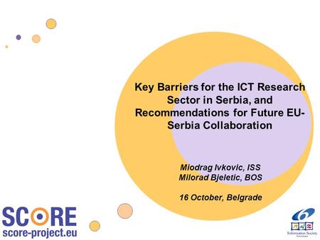 Key Barriers for the ICT Research Sector in Serbia, and Recommendations for Future EU- Serbia Collaboration Miodrag Ivkovic, ISS Milorad Bjeletic, BOS.