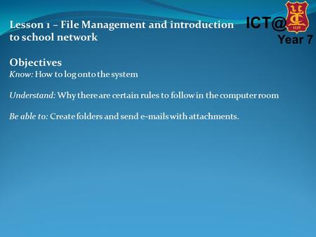 Year 7 Lesson 1 – File Management and introduction to school network Objectives Know: How to log onto the system Understand: Why there are certain.