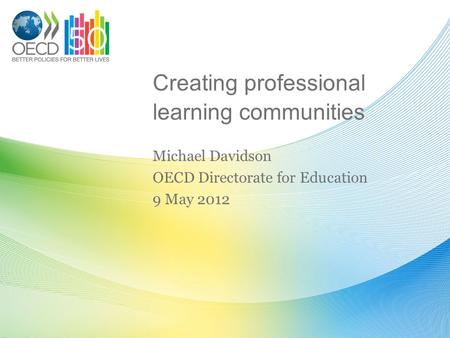 Creating professional learning communities Michael Davidson OECD Directorate for Education 9 May 2012.