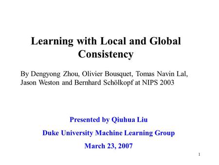 1 Learning with Local and Global Consistency Presented by Qiuhua Liu Duke University Machine Learning Group March 23, 2007 By Dengyong Zhou, Olivier Bousquet,
