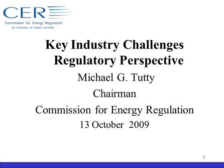 Key Industry Challenges Regulatory Perspective Michael G. Tutty Chairman Commission for Energy Regulation 13 October 2009 1.