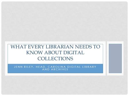 JENN RILEY, HEAD, CAROLINA DIGITAL LIBRARY AND ARCHIVES WHAT EVERY LIBRARIAN NEEDS TO KNOW ABOUT DIGITAL COLLECTIONS.