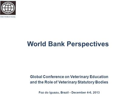 World Bank Perspectives Global Conference on Veterinary Education and the Role of Veterinary Statutory Bodies Foz do Iguazu, Brazil - December 4-6, 2013.