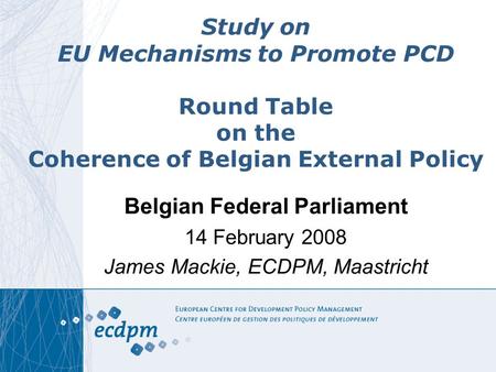 Study on EU Mechanisms to Promote PCD Round Table on the Coherence of Belgian External Policy Belgian Federal Parliament 14 February 2008 James Mackie,