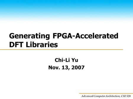 Advanced Computer Architecture, CSE 520 Generating FPGA-Accelerated DFT Libraries Chi-Li Yu Nov. 13, 2007.