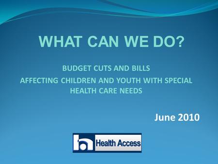 BUDGET CUTS AND BILLS AFFECTING CHILDREN AND YOUTH WITH SPECIAL HEALTH CARE NEEDS June 2010 WHAT CAN WE DO?