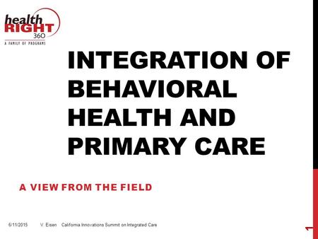 INTEGRATION OF BEHAVIORAL HEALTH AND PRIMARY CARE A VIEW FROM THE FIELD 6/11/2015 V. Eisen California Innovations Summit on Integrated Care 1.