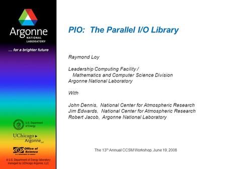 PIO: The Parallel I/O Library The 13 th Annual CCSM Workshop, June 19, 2008 Raymond Loy Leadership Computing Facility / Mathematics and Computer Science.