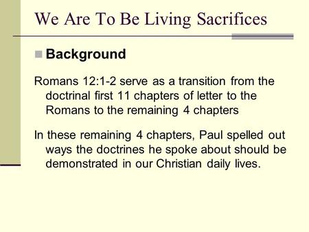 Background Romans 12:1-2 serve as a transition from the doctrinal first 11 chapters of letter to the Romans to the remaining 4 chapters In these remaining.