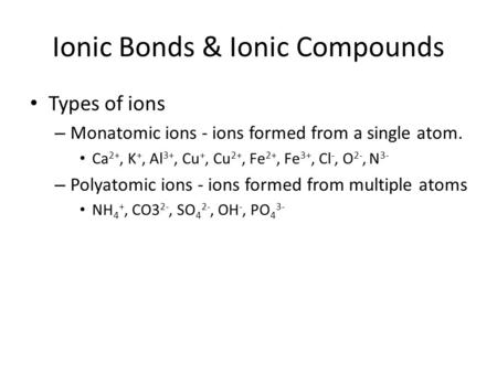 Ionic Bonds & Ionic Compounds Types of ions – Monatomic ions - ions formed from a single atom. Ca 2+, K +, Al 3+, Cu +, Cu 2+, Fe 2+, Fe 3+, Cl -, O 2-,