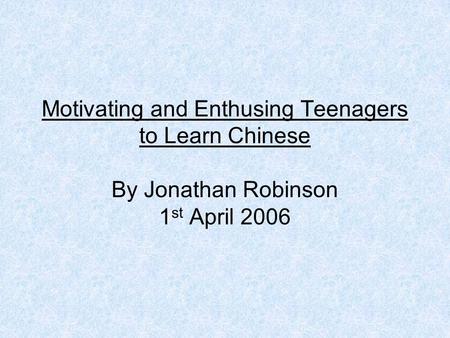 Motivating and Enthusing Teenagers to Learn Chinese By Jonathan Robinson 1 st April 2006.
