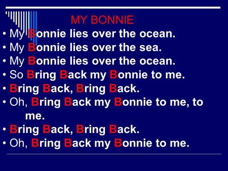 MY BONNIE My Bonnie lies over the ocean. My Bonnie lies over the sea. My Bonnie lies over the ocean. So Bring Back my Bonnie to me. Bring Back, Bring Back.