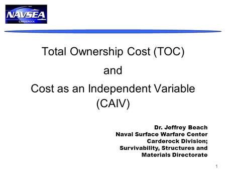 1 Total Ownership Cost (TOC) and Cost as an Independent Variable (CAIV) Dr. Jeffrey Beach Naval Surface Warfare Center Carderock Division; Survivability,