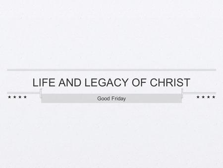 LIFE AND LEGACY OF CHRIST Good Friday. LIFE OF CHRIST.