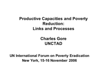 Productive Capacities and Poverty Reduction: Links and Processes Charles Gore UNCTAD UN International Forum on Poverty Eradication New York, 15-16 November.