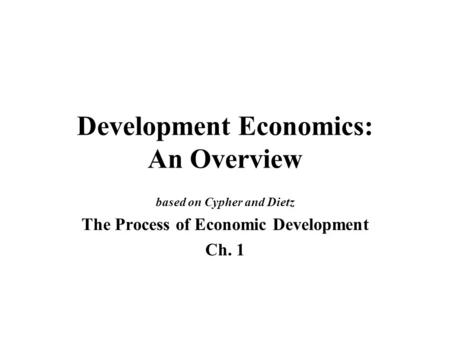 Development Economics: An Overview based on Cypher and Dietz The Process of Economic Development Ch. 1.