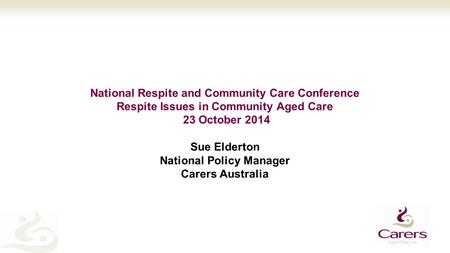 National Respite and Community Care Conference Respite Issues in Community Aged Care 23 October 2014 Sue Elderton National Policy Manager Carers Australia.