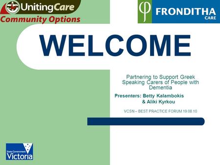 WELCOME Partnering to Support Greek Speaking Carers of People with Dementia Presenters: Betty Kalambokis & Aliki Kyrkou VCSN – BEST PRACTICE FORUM 19.08.10.