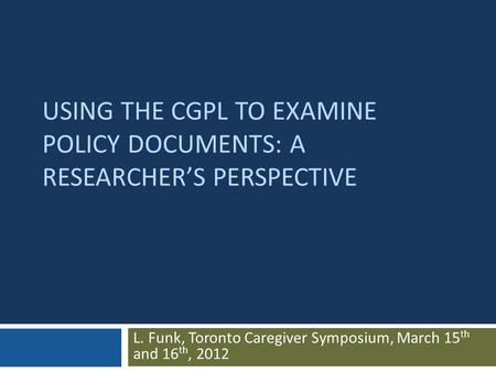 USING THE CGPL TO EXAMINE POLICY DOCUMENTS: A RESEARCHER’S PERSPECTIVE L. Funk, Toronto Caregiver Symposium, March 15 th and 16 th, 2012.