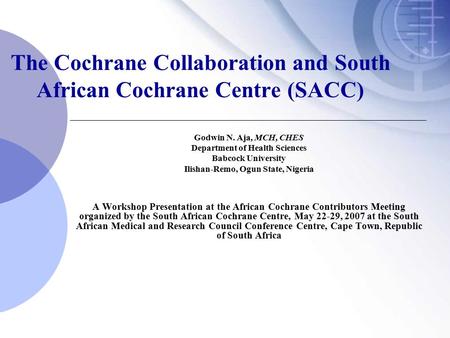 The Cochrane Collaboration and South African Cochrane Centre (SACC) Godwin N. Aja, MCH, CHES Department of Health Sciences Babcock University Ilishan-Remo,